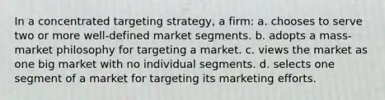 In a concentrated targeting strategy, a firm: a. chooses to serve two or more well-defined market segments. b. adopts a mass-market philosophy for targeting a market. c. views the market as one big market with no individual segments. d. selects one segment of a market for targeting its marketing efforts.