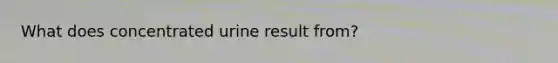 What does concentrated urine result from?