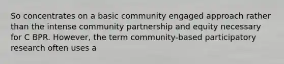 So concentrates on a basic community engaged approach rather than the intense community partnership and equity necessary for C BPR. However, the term community-based participatory research often uses a