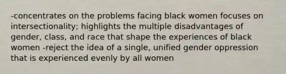 -concentrates on the problems facing black women focuses on intersectionality; highlights the multiple disadvantages of gender, class, and race that shape the experiences of black women -reject the idea of a single, unified gender oppression that is experienced evenly by all women