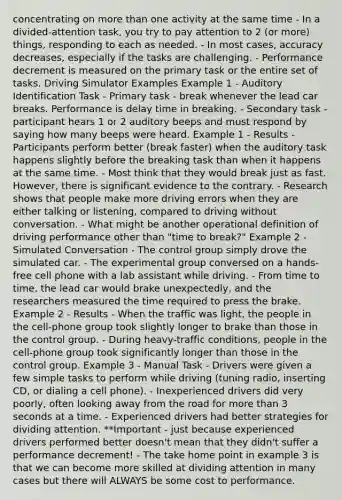 concentrating on more than one activity at the same time - In a divided-attention task, you try to pay attention to 2 (or more) things, responding to each as needed. - In most cases, accuracy decreases, especially if the tasks are challenging. - Performance decrement is measured on the primary task or the entire set of tasks. Driving Simulator Examples Example 1 - Auditory Identification Task - Primary task - break whenever the lead car breaks. Performance is delay time in breaking. - Secondary task - participant hears 1 or 2 auditory beeps and must respond by saying how many beeps were heard. Example 1 - Results - Participants perform better (break faster) when the auditory task happens slightly before the breaking task than when it happens at the same time. - Most think that they would break just as fast. However, there is significant evidence to the contrary. - Research shows that people make more driving errors when they are either talking or listening, compared to driving without conversation. - What might be another operational definition of driving performance other than "time to break?" Example 2 - Simulated Conversation - The control group simply drove the simulated car. - The experimental group conversed on a hands-free cell phone with a lab assistant while driving. - From time to time, the lead car would brake unexpectedly, and the researchers measured the time required to press the brake. Example 2 - Results - When the traffic was light, the people in the cell-phone group took slightly longer to brake than those in the control group. - During heavy-traffic conditions, people in the cell-phone group took significantly longer than those in the control group. Example 3 - Manual Task - Drivers were given a few simple tasks to perform while driving (tuning radio, inserting CD, or dialing a cell phone). - Inexperienced drivers did very poorly, often looking away from the road for more than 3 seconds at a time. - Experienced drivers had better strategies for dividing attention. **Important - just because experienced drivers performed better doesn't mean that they didn't suffer a performance decrement! - The take home point in example 3 is that we can become more skilled at dividing attention in many cases but there will ALWAYS be some cost to performance.