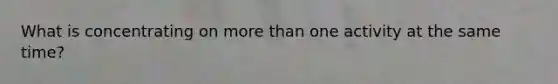 What is concentrating on more than one activity at the same time?
