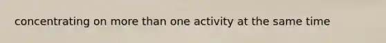 concentrating on more than one activity at the same time