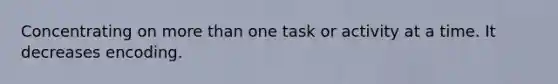 Concentrating on more than one task or activity at a time. It decreases encoding.