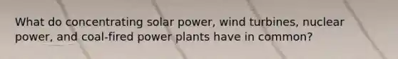 What do concentrating solar power, wind turbines, nuclear power, and coal-fired power plants have in common?