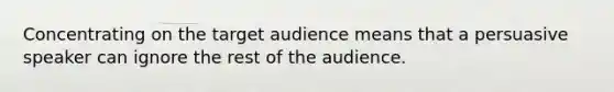 Concentrating on the target audience means that a persuasive speaker can ignore the rest of the audience.