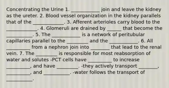 Concentrating the Urine 1. ____________ join and leave the kidney as the ureter. 2. Blood vessel organization in the kidney parallels that of the _____________. 3. Afferent arterioles carry blood to the _____________. 4. Glomeruli are drained by ______ that become the ___________. 5. The ____________ is a network of peritubular capillaries parallel to the _________ and the ____________. 6. All __________ from a nephron join into ________ that lead to the renal vein. 7. The _________ is responsible for most reabsorption of water and solutes -PCT cells have __________ to increase __________, and have _________. -they actively transport ________, __________, and ___________. -water follows the transport of ___________.