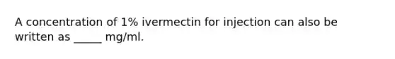 A concentration of 1% ivermectin for injection can also be written as _____ mg/ml.