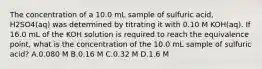 The concentration of a 10.0 mL sample of sulfuric acid, H2SO4(aq) was determined by titrating it with 0.10 M KOH(aq). If 16.0 mL of the KOH solution is required to reach the equivalence point, what is the concentration of the 10.0 mL sample of sulfuric acid? A.0.080 M B.0.16 M C.0.32 M D.1.6 M