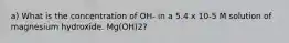 a) What is the concentration of OH- in a 5.4 x 10-5 M solution of magnesium hydroxide. Mg(OH)2?