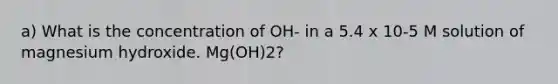 a) What is the concentration of OH- in a 5.4 x 10-5 M solution of magnesium hydroxide. Mg(OH)2?