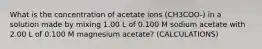 What is the concentration of acetate ions (CH3COO-) in a solution made by mixing 1.00 L of 0.100 M sodium acetate with 2.00 L of 0.100 M magnesium acetate? (CALCULATIONS)