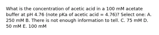 What is the concentration of acetic acid in a 100 mM acetate buffer at pH 4.76 (note pKa of acetic acid = 4.76)? Select one: A. 250 mM B. There is not enough information to tell. C. 75 mM D. 50 mM E. 100 mM