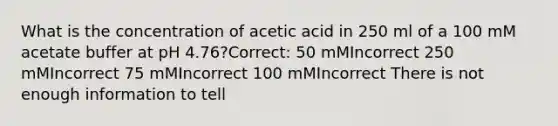 What is the concentration of acetic acid in 250 ml of a 100 mM acetate buffer at pH 4.76?Correct: 50 mMIncorrect 250 mMIncorrect 75 mMIncorrect 100 mMIncorrect There is not enough information to tell