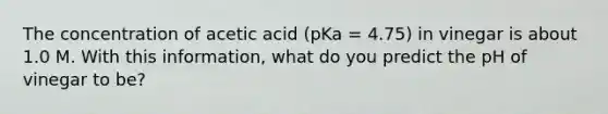 The concentration of acetic acid (pKa = 4.75) in vinegar is about 1.0 M. With this information, what do you predict the pH of vinegar to be?