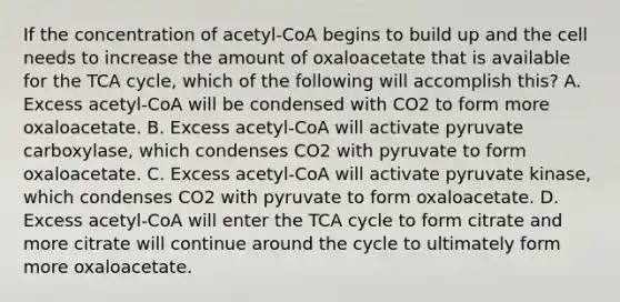 If the concentration of acetyl-CoA begins to build up and the cell needs to increase the amount of oxaloacetate that is available for the TCA cycle, which of the following will accomplish this? A. Excess acetyl-CoA will be condensed with CO2 to form more oxaloacetate. B. Excess acetyl-CoA will activate pyruvate carboxylase, which condenses CO2 with pyruvate to form oxaloacetate. C. Excess acetyl-CoA will activate pyruvate kinase, which condenses CO2 with pyruvate to form oxaloacetate. D. Excess acetyl-CoA will enter the TCA cycle to form citrate and more citrate will continue around the cycle to ultimately form more oxaloacetate.