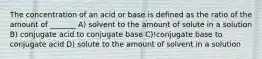 The concentration of an acid or base is defined as the ratio of the amount of _______ A) solvent to the amount of solute in a solution B) conjugate acid to conjugate base C)!conjugate base to conjugate acid D) solute to the amount of solvent in a solution