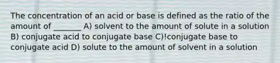 The concentration of an acid or base is defined as the ratio of the amount of _______ A) solvent to the amount of solute in a solution B) conjugate acid to conjugate base C)!conjugate base to conjugate acid D) solute to the amount of solvent in a solution