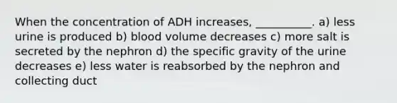 When the concentration of ADH increases, __________. a) less urine is produced b) blood volume decreases c) more salt is secreted by the nephron d) the specific gravity of the urine decreases e) less water is reabsorbed by the nephron and collecting duct