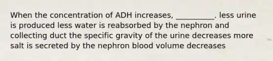 When the concentration of ADH increases, __________. less urine is produced less water is reabsorbed by the nephron and collecting duct the specific gravity of the urine decreases more salt is secreted by the nephron blood volume decreases