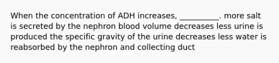 When the concentration of ADH increases, __________. more salt is secreted by the nephron blood volume decreases less urine is produced the specific gravity of the urine decreases less water is reabsorbed by the nephron and collecting duct