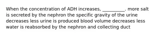 When the concentration of ADH increases, __________. more salt is secreted by the nephron the specific gravity of the urine decreases less urine is produced blood volume decreases less water is reabsorbed by the nephron and collecting duct