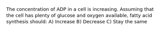 The concentration of ADP in a cell is increasing. Assuming that the cell has plenty of glucose and oxygen available, fatty acid synthesis should: A) Increase B) Decrease C) Stay the same