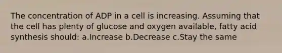 The concentration of ADP in a cell is increasing. Assuming that the cell has plenty of glucose and oxygen available, fatty acid synthesis should: a.Increase b.Decrease c.Stay the same