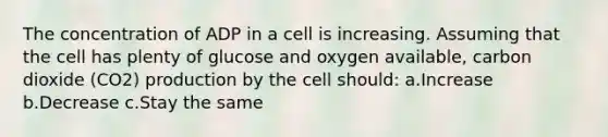 The concentration of ADP in a cell is increasing. Assuming that the cell has plenty of glucose and oxygen available, carbon dioxide (CO2) production by the cell should: a.Increase b.Decrease c.Stay the same