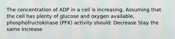 The concentration of ADP in a cell is increasing. Assuming that the cell has plenty of glucose and oxygen available, phosphofructokinase (PFK) activity should: Decrease Stay the same Increase