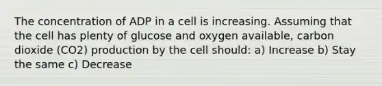 The concentration of ADP in a cell is increasing. Assuming that the cell has plenty of glucose and oxygen available, carbon dioxide (CO2) production by the cell should: a) Increase b) Stay the same c) Decrease