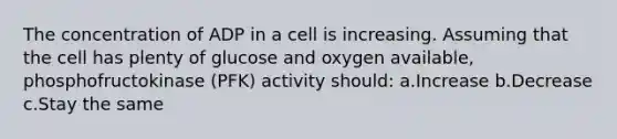 The concentration of ADP in a cell is increasing. Assuming that the cell has plenty of glucose and oxygen available, phosphofructokinase (PFK) activity should: a.Increase b.Decrease c.Stay the same