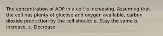 The concentration of ADP in a cell is increasing. Assuming that the cell has plenty of glucose and oxygen available, carbon dioxide production by the cell should: a. Stay the same b. Increase. c. Decrease.