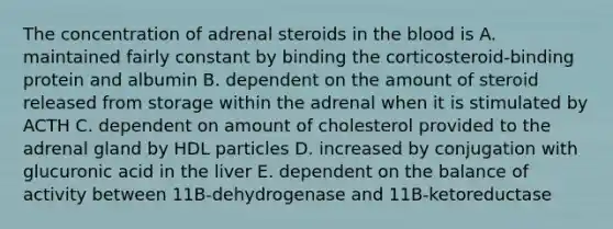 The concentration of adrenal steroids in the blood is A. maintained fairly constant by binding the corticosteroid-binding protein and albumin B. dependent on the amount of steroid released from storage within the adrenal when it is stimulated by ACTH C. dependent on amount of cholesterol provided to the adrenal gland by HDL particles D. increased by conjugation with glucuronic acid in the liver E. dependent on the balance of activity between 11B-dehydrogenase and 11B-ketoreductase