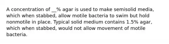 A concentration of __% agar is used to make semisolid media, which when stabbed, allow motile bacteria to swim but hold nonmotile in place. Typical solid medium contains 1.5% agar, which when stabbed, would not allow movement of motile bacteria.