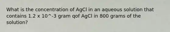 What is the concentration of AgCl in an aqueous solution that contains 1.2 x 10^-3 gram qof AgCl in 800 grams of the solution?