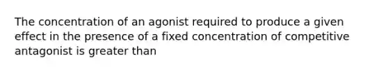 The concentration of an agonist required to produce a given effect in the presence of a fixed concentration of competitive antagonist is greater than