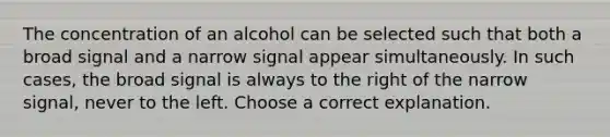 The concentration of an alcohol can be selected such that both a broad signal and a narrow signal appear simultaneously. In such cases, the broad signal is always to the right of the narrow signal, never to the left. Choose a correct explanation.