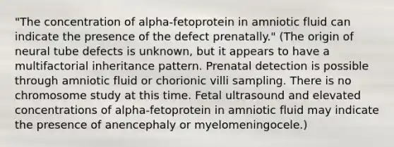 "The concentration of alpha-fetoprotein in amniotic fluid can indicate the presence of the defect prenatally." (The origin of neural tube defects is unknown, but it appears to have a multifactorial inheritance pattern. Prenatal detection is possible through amniotic fluid or chorionic villi sampling. There is no chromosome study at this time. Fetal ultrasound and elevated concentrations of alpha-fetoprotein in amniotic fluid may indicate the presence of anencephaly or myelomeningocele.)