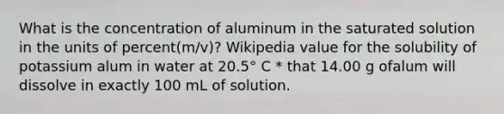 What is the concentration of aluminum in the saturated solution in the units of percent(m/v)? Wikipedia value for the solubility of potassium alum in water at 20.5° C * that 14.00 g ofalum will dissolve in exactly 100 mL of solution.