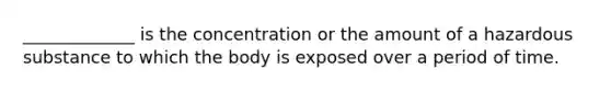 _____________ is the concentration or the amount of a hazardous substance to which the body is exposed over a period of time.