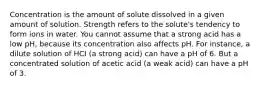 Concentration is the amount of solute dissolved in a given amount of solution. Strength refers to the solute's tendency to form ions in water. You cannot assume that a strong acid has a low pH, because its concentration also affects pH. For instance, a dilute solution of HCI (a strong acid) can have a pH of 6. But a concentrated solution of acetic acid (a weak acid) can have a pH of 3.