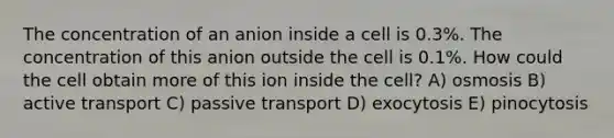 The concentration of an anion inside a cell is 0.3%. The concentration of this anion outside the cell is 0.1%. How could the cell obtain more of this ion inside the cell? A) osmosis B) active transport C) passive transport D) exocytosis E) pinocytosis