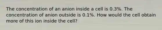 The concentration of an anion inside a cell is 0.3%. The concentration of anion outside is 0.1%. How would the cell obtain more of this ion inside the cell?