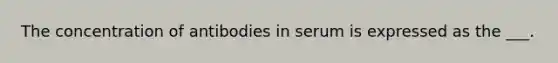 The concentration of antibodies in serum is expressed as the ___.