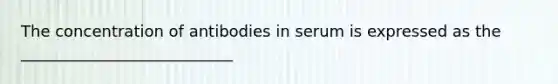 The concentration of antibodies in serum is expressed as the ___________________________