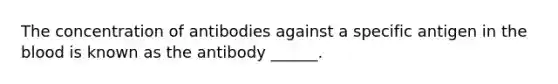 The concentration of antibodies against a specific antigen in <a href='https://www.questionai.com/knowledge/k7oXMfj7lk-the-blood' class='anchor-knowledge'>the blood</a> is known as the antibody ______.