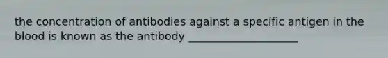 the concentration of antibodies against a specific antigen in the blood is known as the antibody ____________________