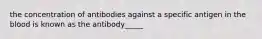 the concentration of antibodies against a specific antigen in the blood is known as the antibody_____