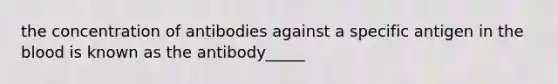 the concentration of antibodies against a specific antigen in the blood is known as the antibody_____